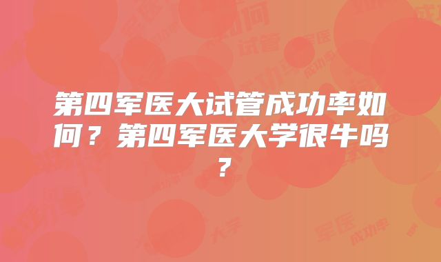 第四军医大试管成功率如何?第四军医大学很牛吗?