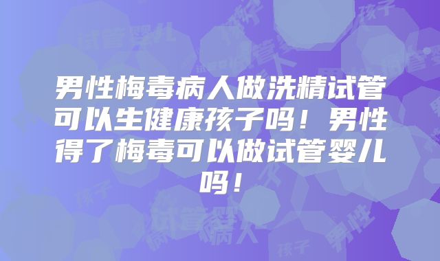 男性梅毒病人做洗精试管可以生健康孩子吗！男性得了梅毒可以做试管婴儿吗！