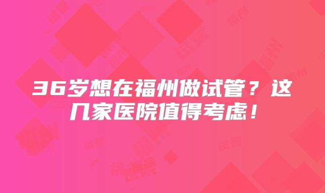 36岁想在福州做试管?这几家医院值得考虑!