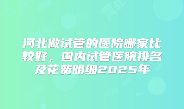 河北做试管的医院哪家比较好,国内试管医院排名及花费明细2025年