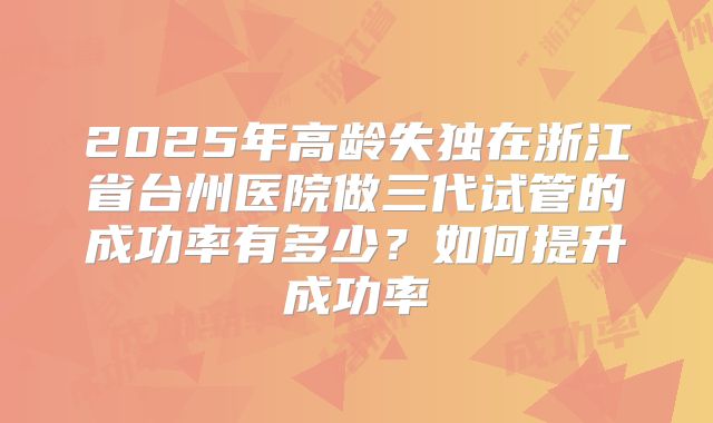 2025年高龄失独在浙江省台州医院做三代试管的成功率有多少？如何提升成功率