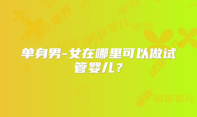 单身男-女在哪里可以做试管婴儿?
