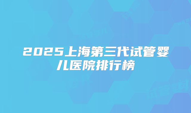 2025上海第三代试管婴儿医院排行榜
