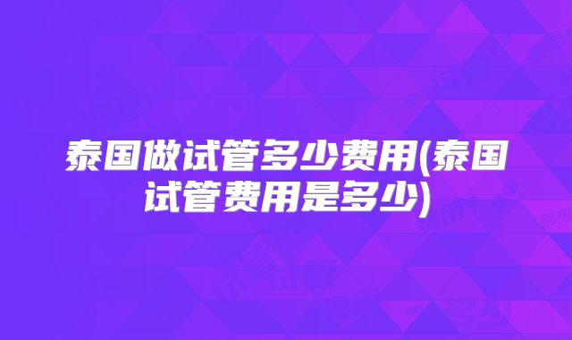 泰国做试管多少费用(泰国试管费用是多少)