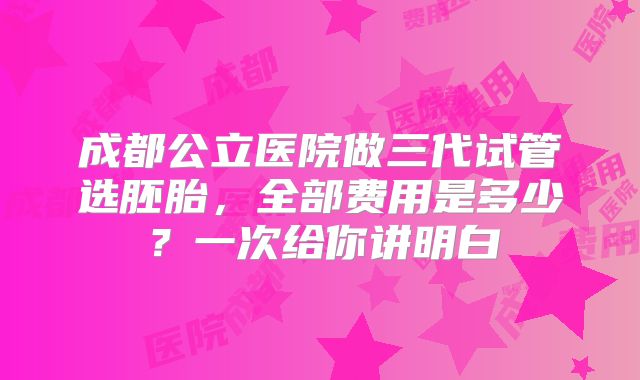 成都公立医院做三代试管选胚胎，全部费用是多少？一次给你讲明白
