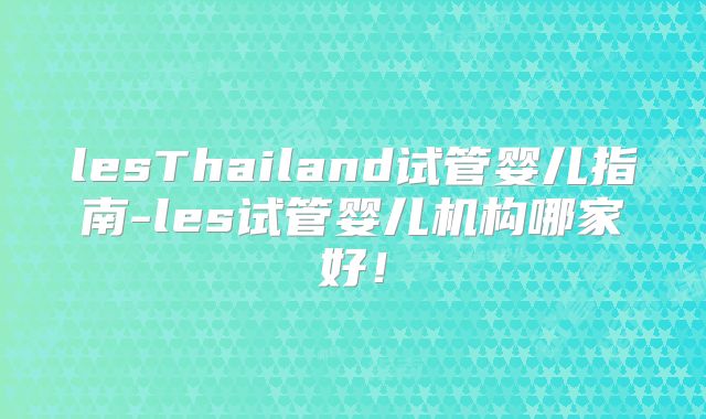 lesThailand试管婴儿指南-les试管婴儿机构哪家好！