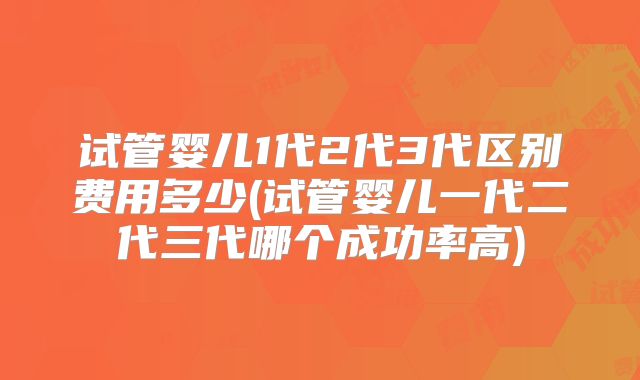 试管婴儿1代2代3代区别费用多少(试管婴儿一代二代三代哪个成功率高)