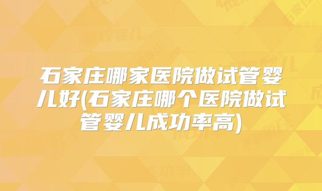 石家庄哪家医院做试管婴儿好(石家庄哪个医院做试管婴儿成功率高)