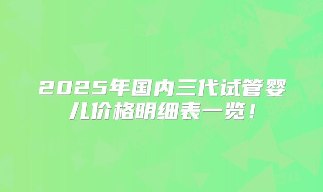 2025年国内三代试管婴儿价格明细表一览！