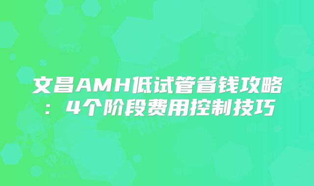 文昌AMH低试管省钱攻略：4个阶段费用控制技巧