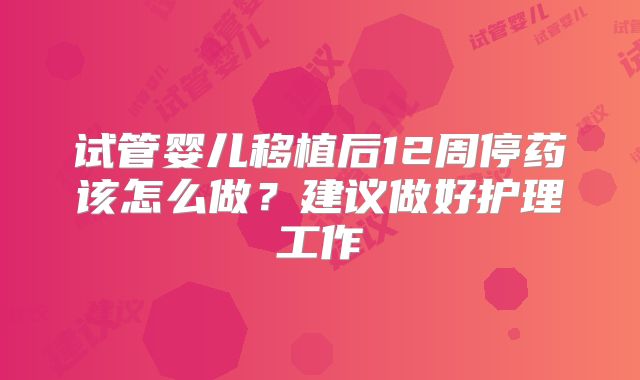 试管婴儿移植后12周停药该怎么做？建议做好护理工作