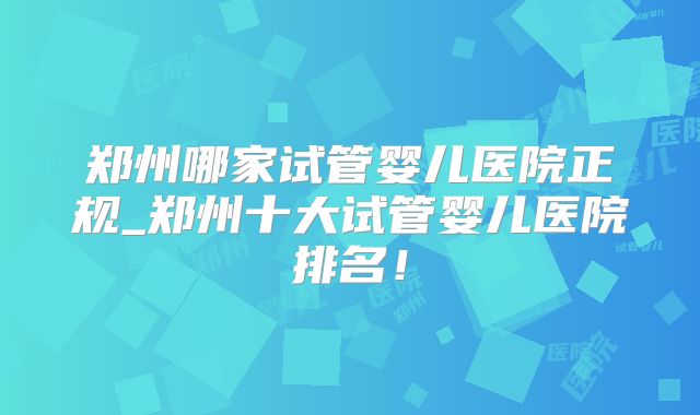 郑州哪家试管婴儿医院正规_郑州十大试管婴儿医院排名!