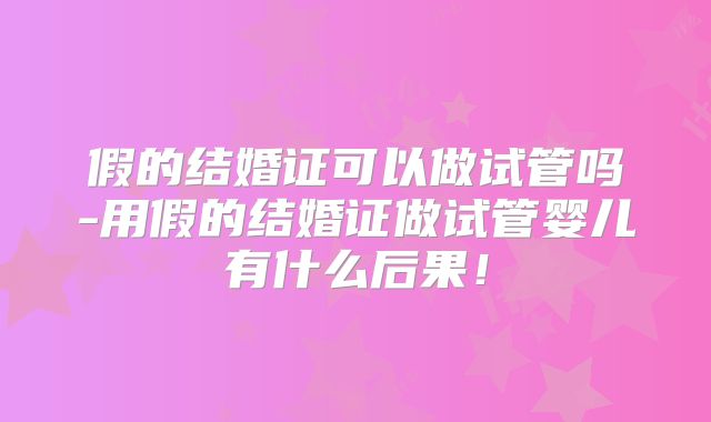 假的结婚证可以做试管吗-用假的结婚证做试管婴儿有什么后果！