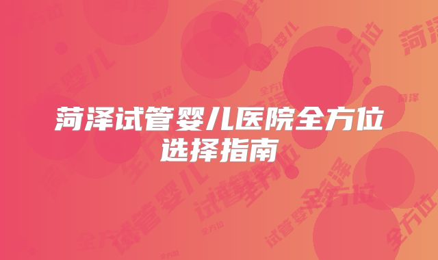 菏泽试管婴儿医院全方位选择指南