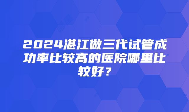 2024湛江做三代试管成功率比较高的医院哪里比较好？