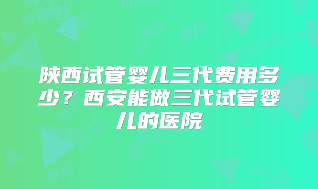 陕西试管婴儿三代费用多少？西安能做三代试管婴儿的医院