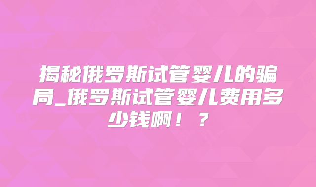 揭秘俄罗斯试管婴儿的骗局_俄罗斯试管婴儿费用多少钱啊！？