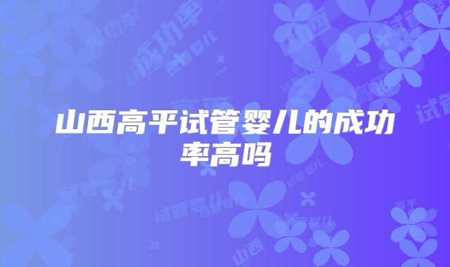 山西高平试管婴儿的成功率高吗
