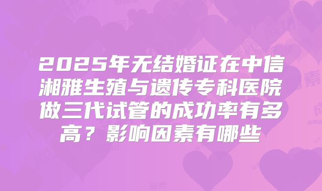 2025年无结婚证在中信湘雅生殖与遗传专科医院做三代试管的成功率有多高?影响因素有哪些