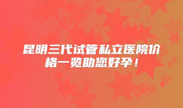 昆明三代试管私立医院价格一览助您好孕!