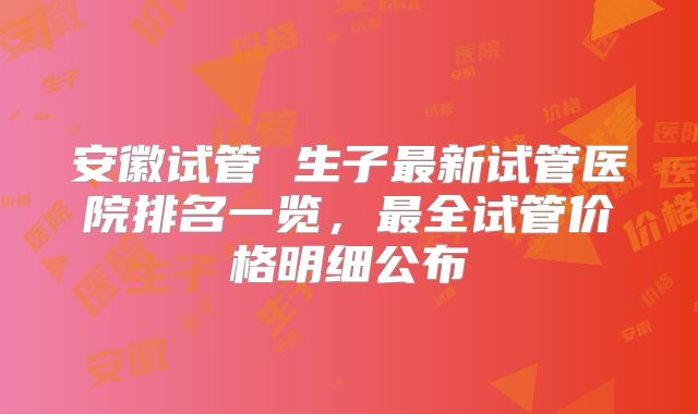 安徽试管 生子最新试管医院排名一览，最全试管价格明细公布