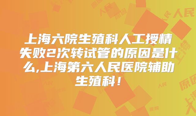 上海六院生殖科人工授精失败2次转试管的原因是什么,上海第六人民医院辅助生殖科！