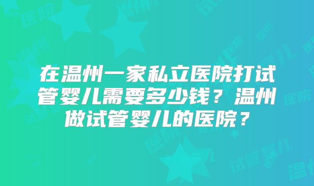 在温州一家私立医院打试管婴儿需要多少钱?温州做试管婴儿的医院?