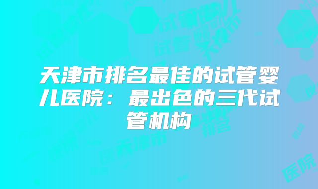 天津市排名最佳的试管婴儿医院：最出色的三代试管机构