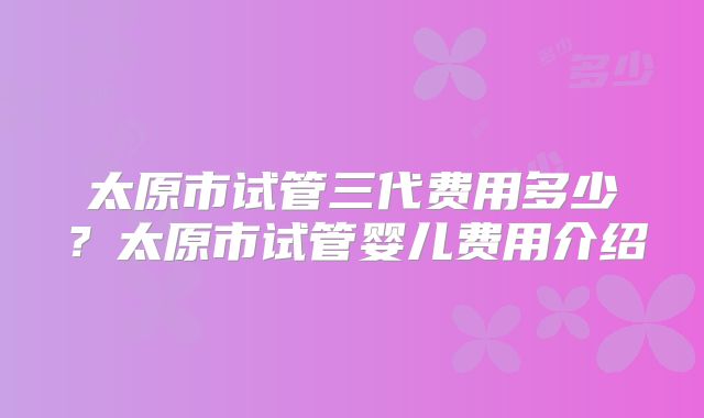 太原市试管三代费用多少？太原市试管婴儿费用介绍
