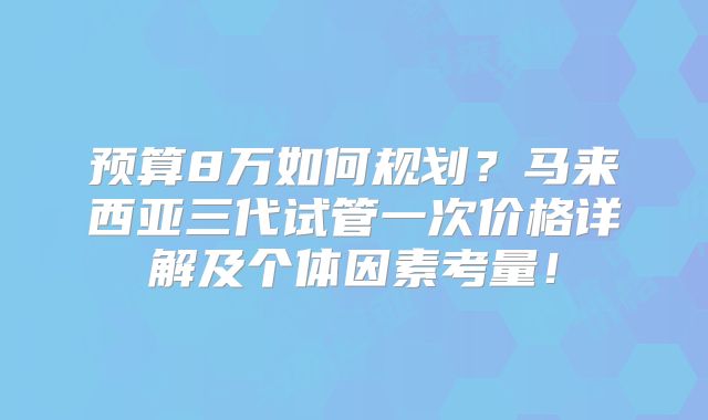 预算8万如何规划？马来西亚三代试管一次价格详解及个体因素考量！