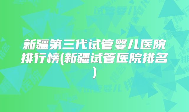 新疆第三代试管婴儿医院排行榜(新疆试管医院排名)