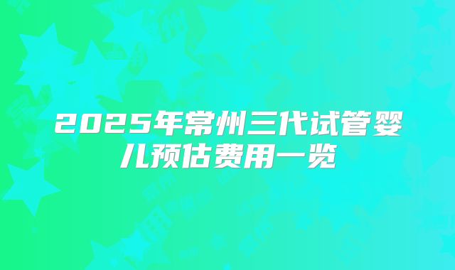 2025年常州三代试管婴儿预估费用一览
