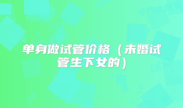 单身做试管价格(未婚试管生下女的)