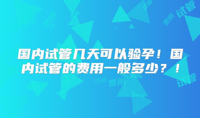 国内试管几天可以验孕!国内试管的费用一般多少?!