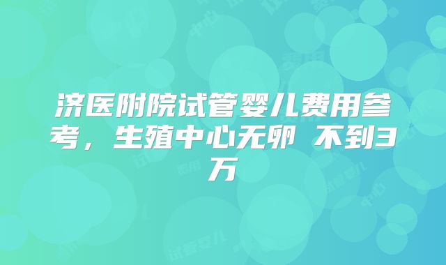 济医附院试管婴儿费用参考，生殖中心无卵�不到3万