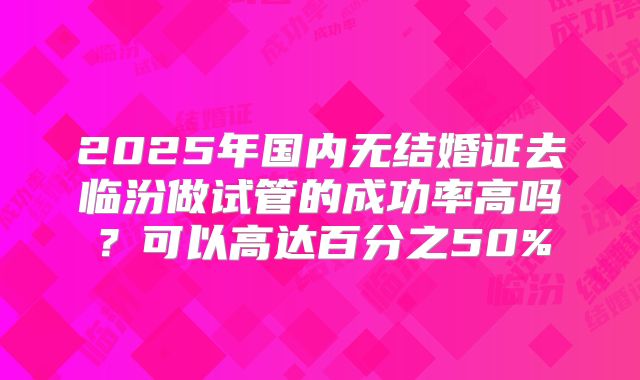 2025年国内无结婚证去临汾做试管的成功率高吗?可以高达百分之50%