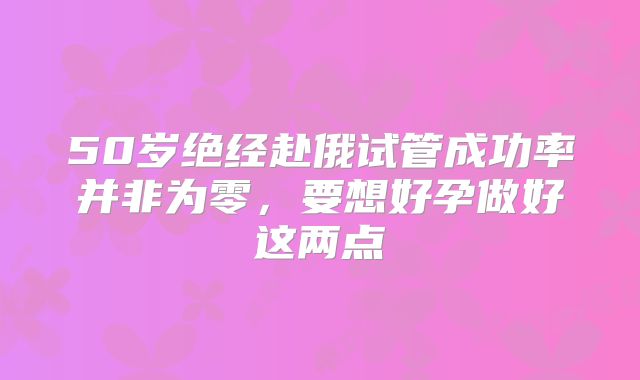 50岁绝经赴俄试管成功率并非为零，要想好孕做好这两点