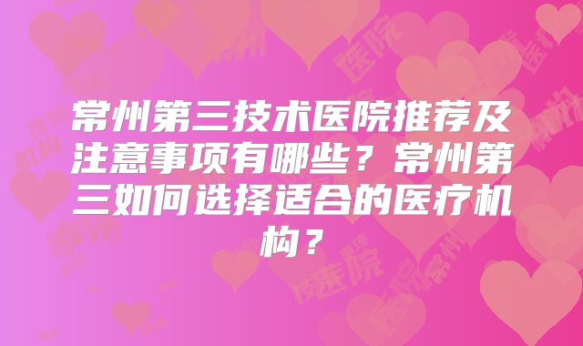 常州第三技术医院推荐及注意事项有哪些？常州第三如何选择适合的医疗机构？