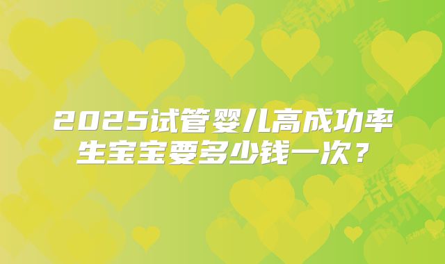 2025试管婴儿高成功率生宝宝要多少钱一次?