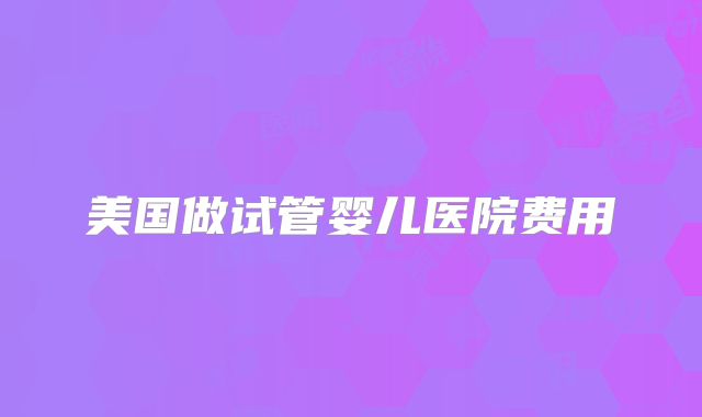 美国做试管婴儿医院费用