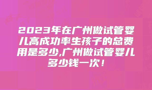 2023年在广州做试管婴儿高成功率生孩子的总费用是多少,广州做试管婴儿多少钱一次!