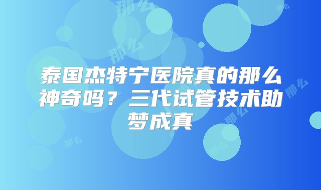 泰国杰特宁医院真的那么神奇吗?三代试管技术助梦成真
