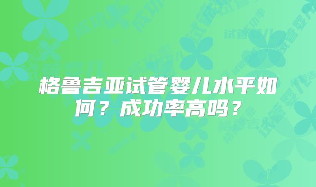 格鲁吉亚试管婴儿水平如何?成功率高吗?