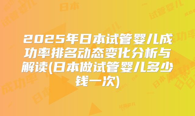 2025年日本试管婴儿成功率排名动态变化分析与解读(日本做试管婴儿多少钱一次)
