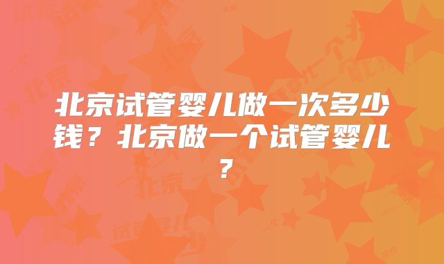 北京试管婴儿做一次多少钱?北京做一个试管婴儿?