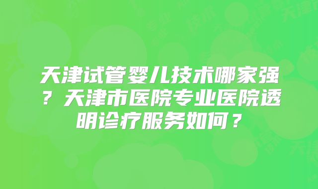 天津试管婴儿技术哪家强？天津市医院专业医院透明诊疗服务如何？