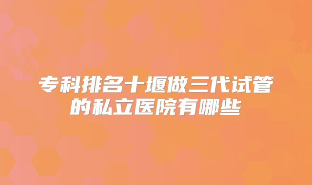专科排名十堰做三代试管的私立医院有哪些
