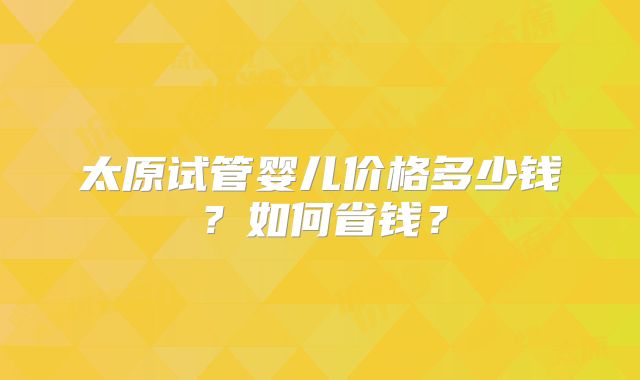 太原试管婴儿价格多少钱？如何省钱？