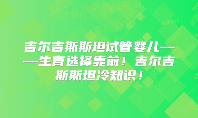 吉尔吉斯斯坦试管婴儿——生育选择靠前！吉尔吉斯斯坦冷知识！