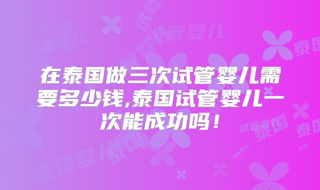 在泰国做三次试管婴儿需要多少钱,泰国试管婴儿一次能成功吗！